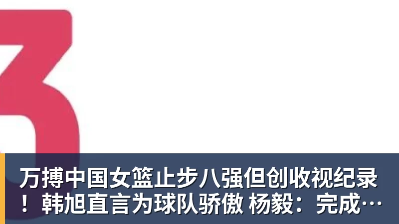 万搏中国女篮止步八强但创收视纪录！韩旭直言为球队骄傲 杨毅：完成任务了